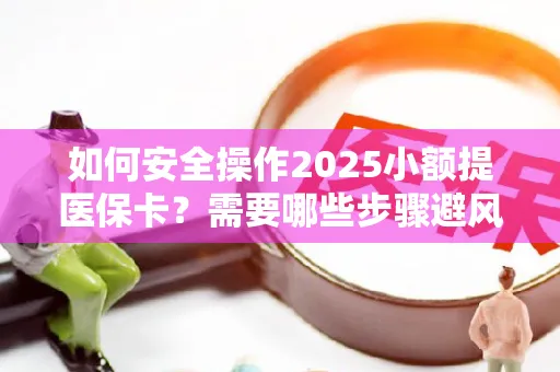 如何安全操作2025小额提医保卡？需要哪些步骤避风险？